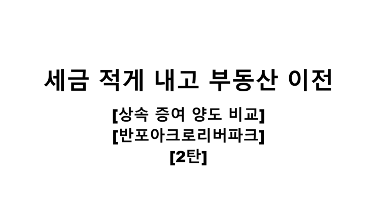  세금 적게 내고 부동산 이전하기 [상속/증여/양도 비교][반포아크로리버파크][2탄]