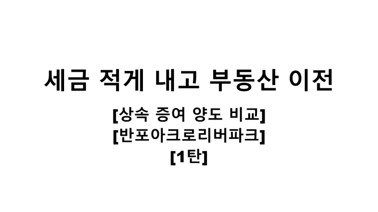  세금 적게 내고 부동산 이전하기 [상속/증여/양도 비교][반포아크로리버파크][1탄]