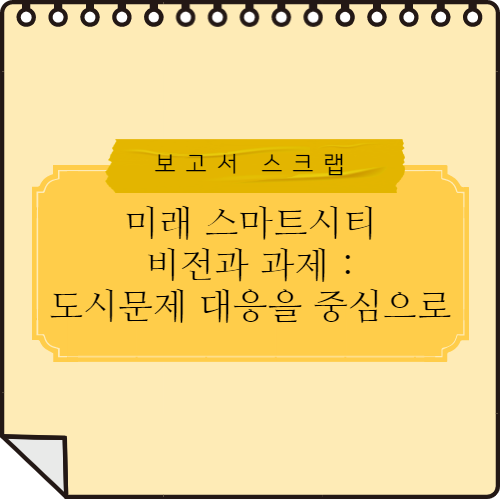  [보고서 스크랩] 미래 스마트시티 비전과 과제: 도시문제 대응을 중심으로