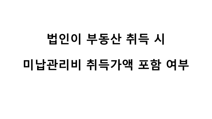  법인이 부동산 취득 시 미납관리비 등은 취득가액에 포함