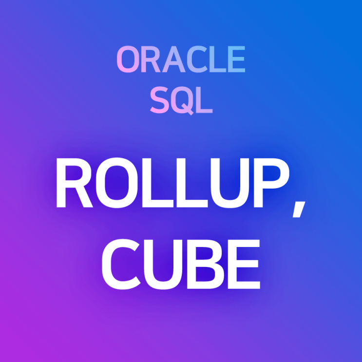  [오라클/SQL] GROUP BY ROLLUP, CUBE : 데이터의 변수별 소계, 총계를 구하여 함께 표시하는 함수. 전체 Sum, 부분 Sum을 레코드(행) 사이에 표시하기
