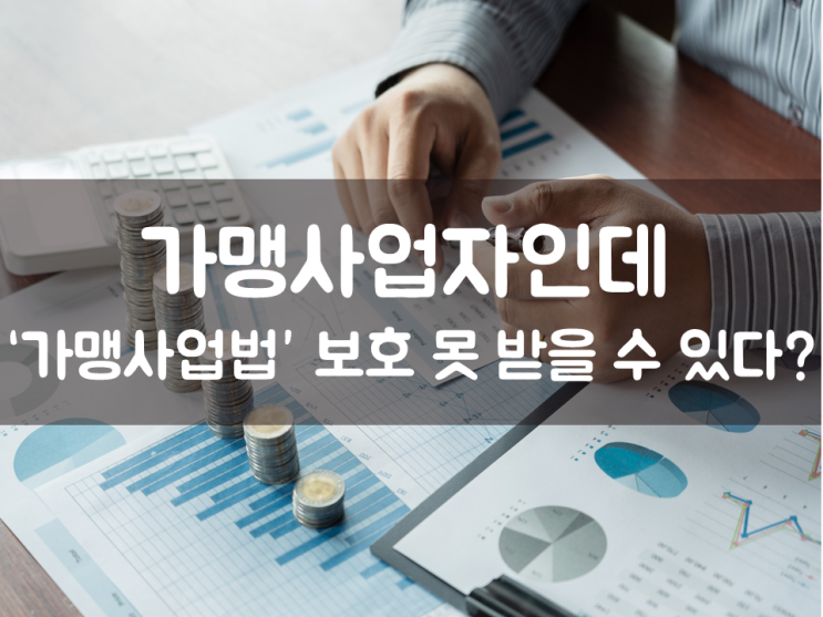  가맹사업자인데 ‘가맹사업법’ 보호 못 받을 수 있다?