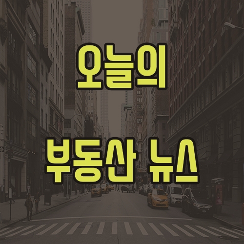 5월 7일 오늘의 부동산 뉴스 소식