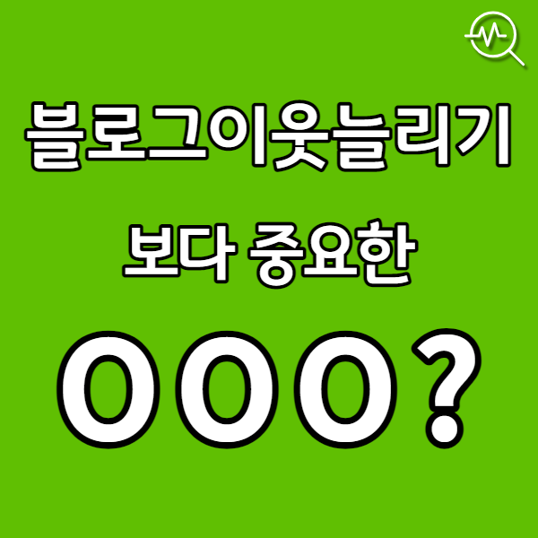  블로그 이웃 늘리기 보다 중요한 OOO!