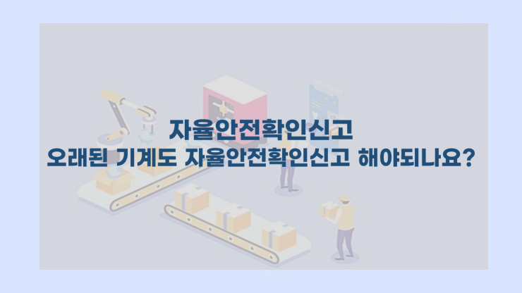  [자율안전확인신고] - 오래된 기계도 자율안전확인신고를 해야하나요?