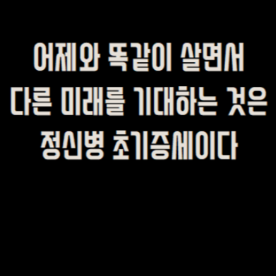  어제와 똑같이 살면서  다른 미래를 기대하는 것은  정신병 초기증세이다