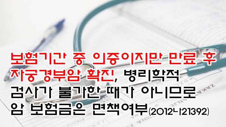  (유26) 보험기간 중 의증이지만 만료 후 자궁경부암 확진, 병리학적 검사가 불가한 때가 아니므로 암 보험금은 면책여부(서울중앙지법 2012나21392)