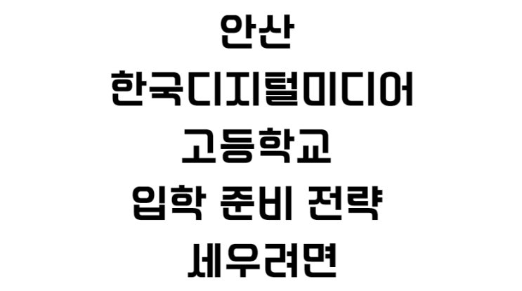  안산 한국디지털미디어고등학교 입학 준비 전략 세우려면