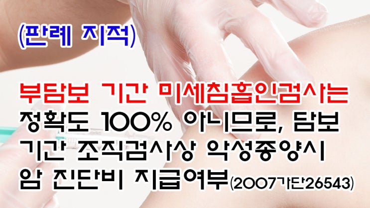  (유36) (판례 지적) 부담보 기간 미세침흡인검사는 정확도 100% 아니므로, 담보기간 조직검사상 악성종양시 암 진단비는 지급여부(수원지법 2007가단26543)