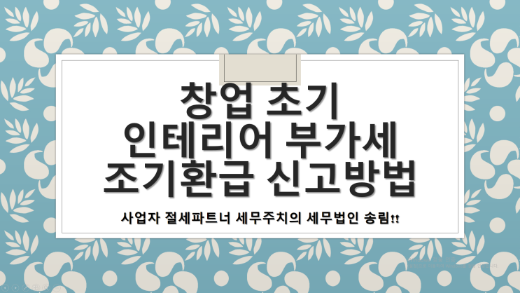 창업초기 인테리어 부가세 조기환급 신고방법 - [창원세무사/마산세무사/창원마산회원구세무사/양덕동세무사/합성동세무사/회성동세무사/회원동세무사]