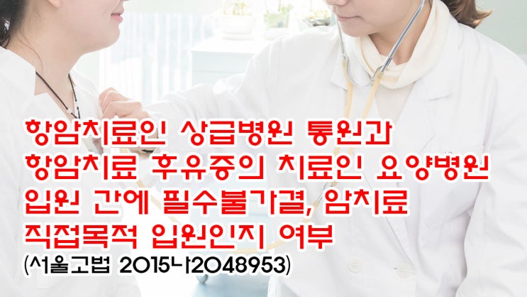 (유67) '항암치료인 상급병원 통원'과 '항암치료 중대한 후유증의 치료인 요양병원 입원' 간에 필수불가결, 암치료 직접목적 입원인지 여부(서울고법 2015나2048953)
