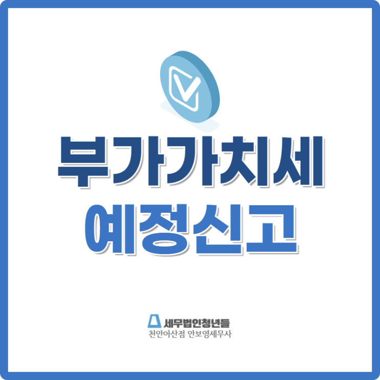  [천안세무사 · 아산세무사 · 당진세무사] 부가가치세 예정신고 안내