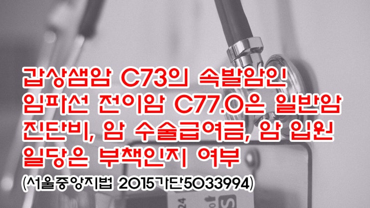  (유112) 갑상샘암 C73의 속발암인 임파선 전이암 C77.0 은 일반 암 진단비, 암 수술급여금, 암 입원일당은 부책인지 여부(서울중앙지법 2015가단5033994)