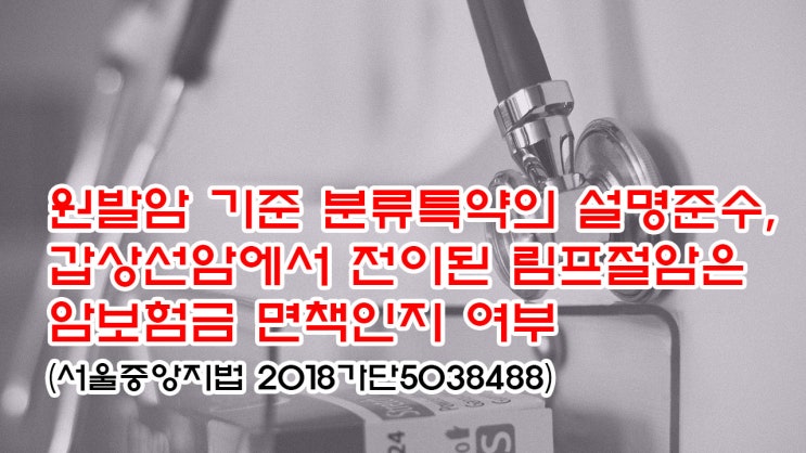  (유113) 원발암 기준 분류특약의 설명준수, 갑상선암에서 전이된 림프절암은 암보험금 면책인지 여부(서울중앙지법 2018가단5038488)