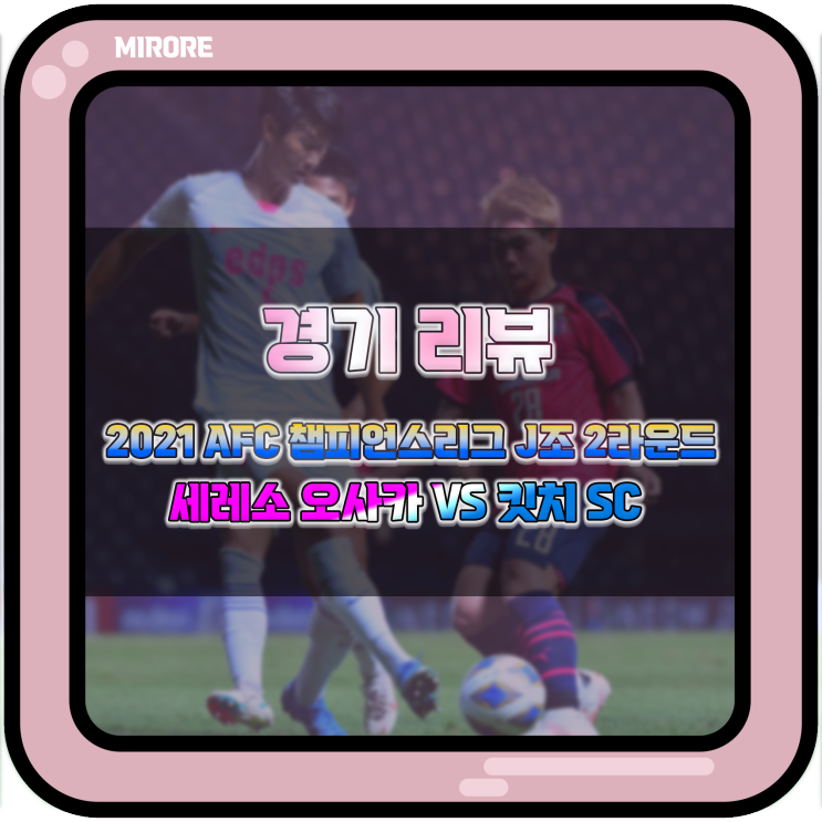 경기 리뷰 : 2021 AFC 챔피언스리그 J조 2라운드 세레소 오사카 VS 킷치 SC