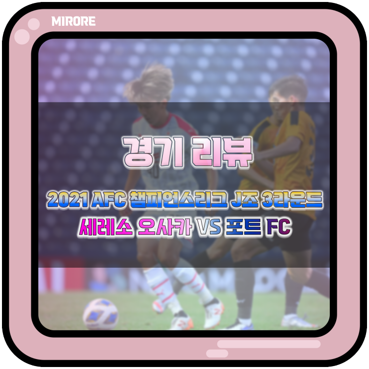  경기 리뷰 : 2021 AFC 챔피언스리그 J조 3라운드 세레소 오사카 VS 포트 FC