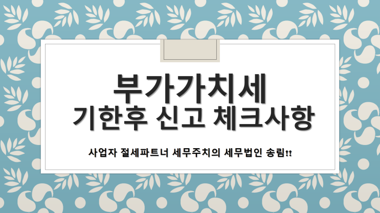  부가가치세 기한후 신고 체크사항 -[부가세신고안하신분 필독!!]][창원세무사/창원시의창구세무사/중동세무사/지귀동세무사/차용동세무사/퇴촌동세무사/팔용동세무사]