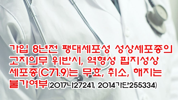  (유260) 가입 8년전 팽대세포성 성상세포종의 고지의무 위반시, 역형성 핍지성상세포종(C71.9)는 무효, 취소, 해지는 불가여부(2017나27241, 2014가단255334)