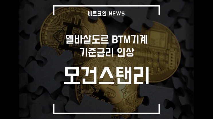  [비트코인 뉴스] 모건스탠리 비트코인 보유, 기준금리 인상, 엘바살도르 BTM기계