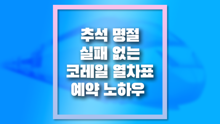 추석 명절 코레일 기차표 예매 성공 노하우 꿀팁 - 설날도 똑같아요!