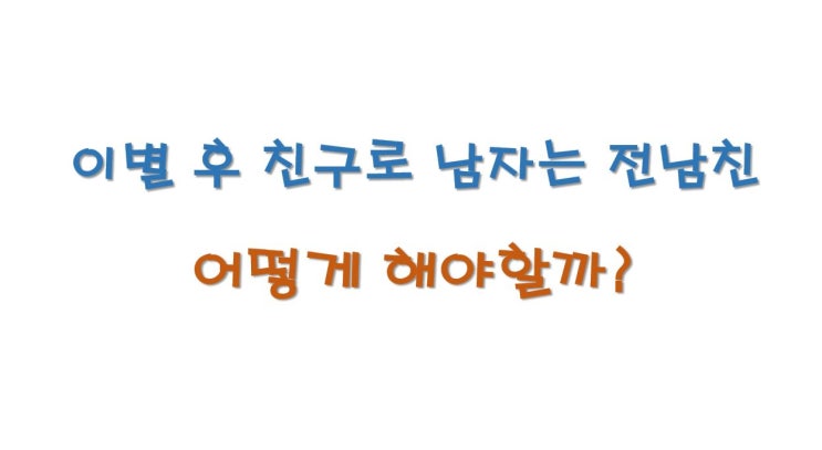  이별 후 친구로 남자는 전남친, 어떻게해야 할까?
