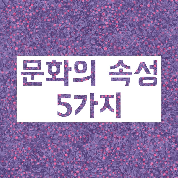 문화의 속성 (공유성 학습성 축적성 전체성 변동성) 총정리!