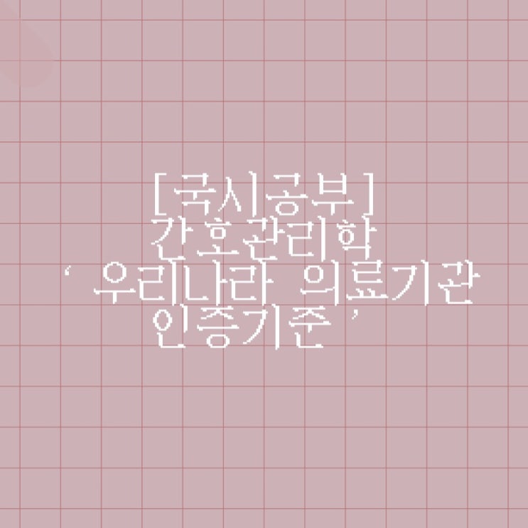  [국시공부] 간호관리학 ‘의료기관 인증기준 : 기본가치체계/환자진료체계/조직관리체계/성과관리체계’