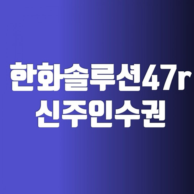 한화솔루션 신주인수권(47r) 유상증자일정