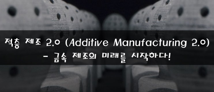 [산업 통향] 적층 제조 2.0 (Additive Manufacturing 2.0)  - 금속 제조의 미래를 시작하다! feat. 3D 프린팅