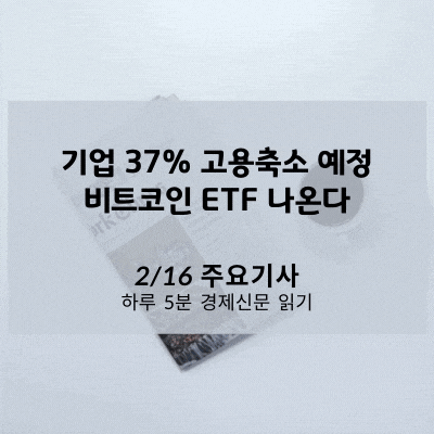[2/16 경제신문] 기업 37% 고용축소 예정, 비트코인 ETF 나온다