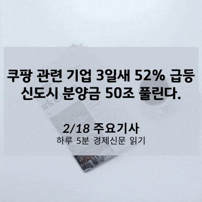 [2/18 경제신문] 쿠팡 관련 기업 3일새 52% 급등, 신도시 분양금 50조 풀린다.