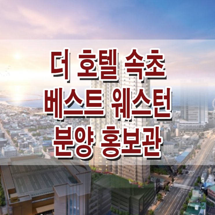  <강원 속초 생활숙박시설> 더 호텔 속초 베스트 웨스턴 모델하우스 분양가 생활 숙박 시설 분양 홍보관