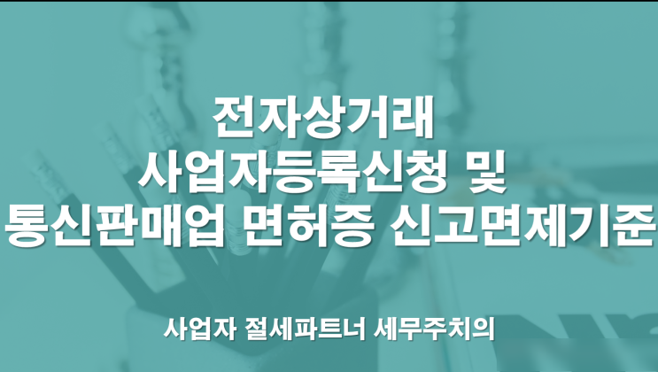  전자상거래 사업자등록신청 및 통신판매업 면허증 신고면제 기준 -[창원세무사/의창구세무사/내리동세무사/대산면세무사/덕정동세무사/도계동세무사/동읍세무사/동정동세무사]