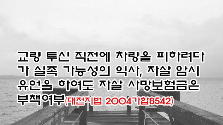  (유463) 교량 투신 직전에 차량을 피하려 실족 가능성, 자살 암시 유언을 하여도 자살 사망보험금은 부책여부(대전지법 2004가합8542)