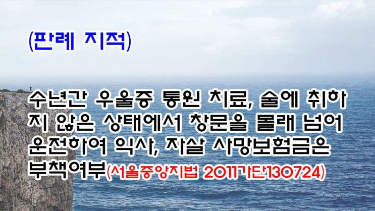  (유459) (판례 지적) 수년간 우울증 통원 치료, 술에 취하지 않은 상태에서 창문을 몰래 넘어 운전하여 익사, 자살 사망보험금은 부책여부(서울중앙지법 2011가단130724)