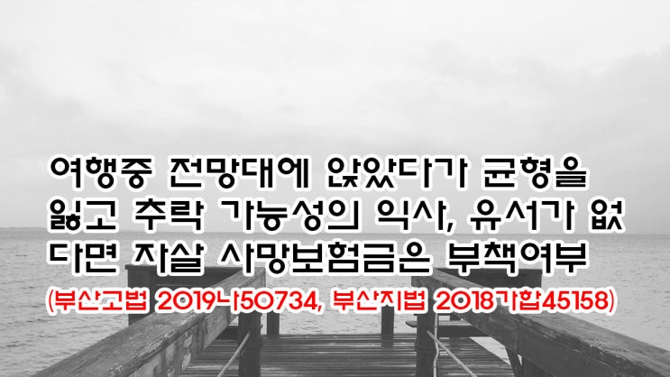  (유461) 여행중 전망대에 앉았다가 균형을 잃고 추락 가능성의 익사, 유서가 없다면 자살 사망보험금은 부책여부(부산고법 2019나50734, 부산지법 2018가합45158)
