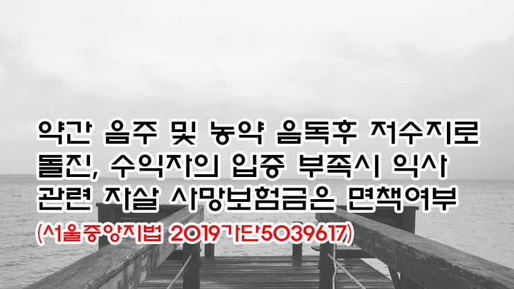  (유462) 약간 음주 및 농약 음독후 저수지로 돌진, 수익자의 입증 부족시 익사관련 자살 사망보험금은 면책여부(서울중앙지법 2019가단5039617)