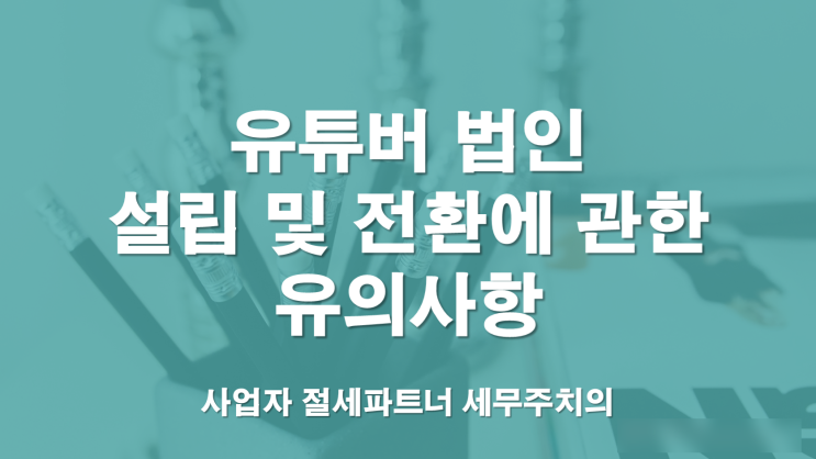  1인크리에이터(유튜버)법인 설립 및 전환 유의사항-부산세무사/창원세무사/김해세무사/울산세무사/양산세무사