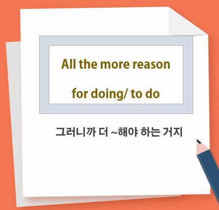 All the more reason for doing (to do)(why SV) 그러니까 더~해야 하는 거지