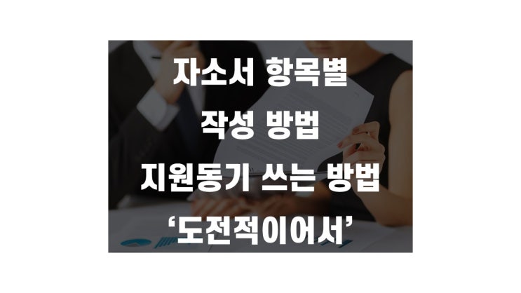  자소서 항목별 작성방법 - 지원동기 예시 도전적이어서