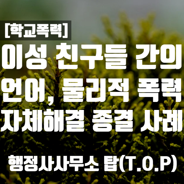  [학교폭력] 중학생 이성 친구들간의 욕설, 물리적 다툼 -> 자체해결 종결사례 / 보호자확인서 작성 대행 전문 [행정사사무소 탑(T.O.P)]