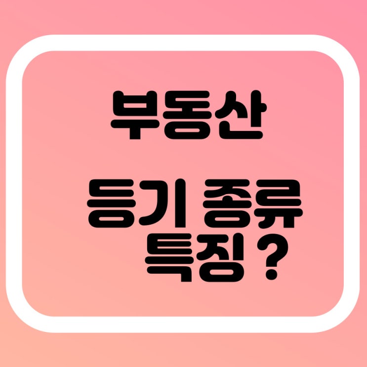  부동산 등기의 종류 특징 알아볼게요