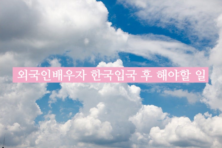 외국인배우자 결혼비자F6 허가 받아 한국 입국 후 해야할 일 외국인배우자 결혼비자F6 허가 받아 한국 입국 후 해야할 일