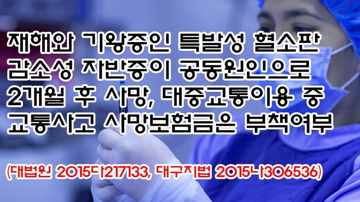  (유799) 재해와 기왕증인 특발성 혈소판 감소성 자반증 공동원인, 대중교통이용 중 교통사고 사망보험금은 부책여부(대법원 2015다217133, 대구지법 2015나306536)