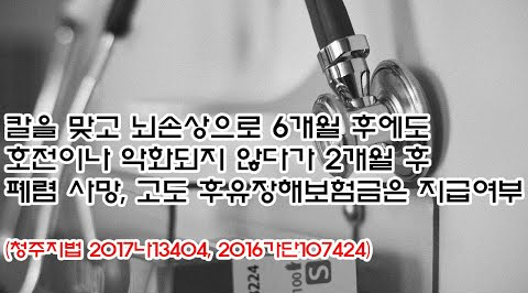 (유766) 칼을 맞고 뇌손상으로 6개월후에도 호전이나 악화되지 않다가 2개월후 폐렴 사망, 고도 후유장해보험금은 지급여부(청주지법 2017나13404, 2016가단107424)