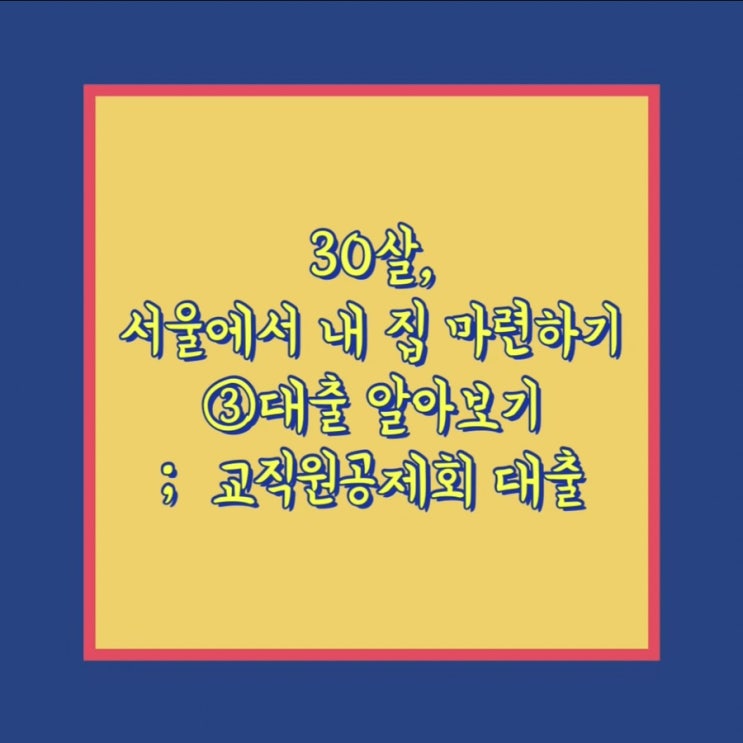  30살, 서울에서 내 집 마련하기 ③ 대출 알아보기; 교직원공제회 대출 (최초대여, 일반대여)
