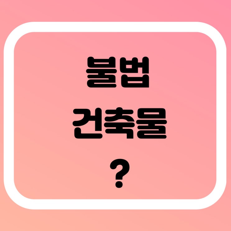  불법건축물 종류 및 특징, 이행강제금 알아볼게요