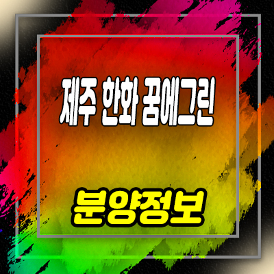 제주 한화꿈에그린 서귀포 영어교육도시 아파트 잔여세대 분양가 및 홍보관 위치 안내