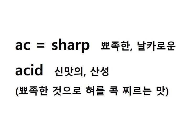  어근 ac = sharp 뾰족한, 날카로운 (acid 뾰족한 것으로 혀를 콕 찌르는 맛 = 신맛의, 산성)