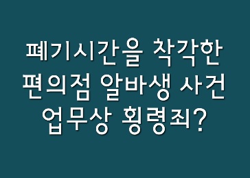  [뉴스속법률이야기] 폐기시간을 착각한 편의점 알바생 사건 : 업무상횡령죄에 대해 알아보자